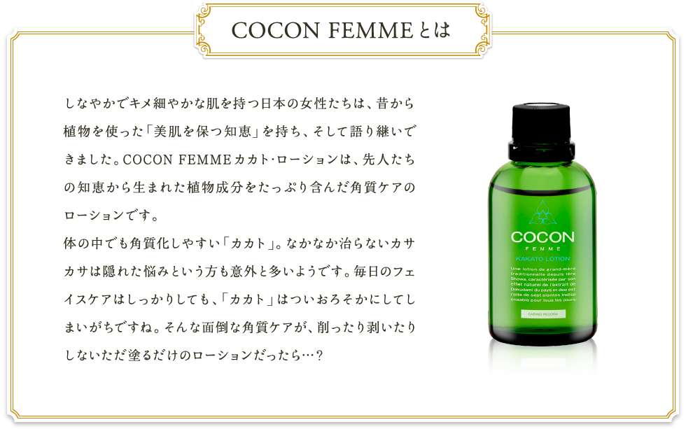 COCON FEMMEとは　しなやかでキメ細やかな肌を持つ日本の女性たちは、昔から植物を使った「美肌を保つ知恵」を持ち、そして語り継いできました。COCON FEMMEカカト･ローションは、先人たちの知恵から生まれた植物成分をたっぷり含んだ角質ケアのローションです。体の中でも角質化しやすい「カカト」。なかなか治らないカサカサは隠れた悩みという方も意外と多いようです。毎日のフェイスケアはしっかりしても、「カカト」はついおろそかにしてしまいがちですね。そんな面倒な角質ケアが、削ったり剥いたりしないただ塗るだけのローションだったら…？
